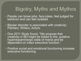    People can loose jobs, face jokes, feel judged for
    behavior and can feel isolated.
   Bipolar disorder is associated with creativity:
    Painters, Writers, Actors.
   One 2011 Study found, “We propose that
    creativity in BD might be linked to the putative
    hyperdopaminergic state of mania and be
    dependent on intact executive function.”
   Positive social and emotional functioning increase
    executive functioning
 