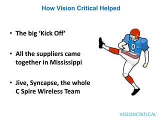 How Vision Critical Helped



• The big ‘Kick Off’

• All the suppliers came
  together in Mississippi

• Jive, Syncapse, the whole
  C Spire Wireless Team
 