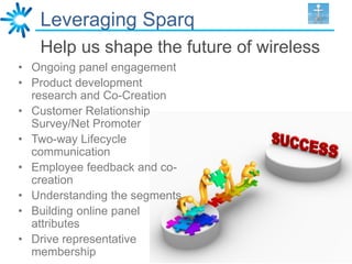 Leveraging Sparq
   Help us shape the future of wireless
• Ongoing panel engagement
• Product development
  research and Co-Creation
• Customer Relationship
  Survey/Net Promoter
• Two-way Lifecycle
  communication
• Employee feedback and co-
  creation
• Understanding the segments
• Building online panel
  attributes
• Drive representative
  membership
 
