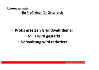 Lösungsansatz
       - Ein Profi-Heer für Österreich



   §
       Profis ersetzen Grundwehrdiener
             §
               Miliz wird gestärkt
        §
          Verwaltung wird reduziert



                                         Profi-Heer für Österreich
 