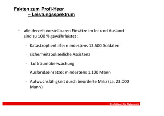 Fakten zum Profi-Heer
      – Leistungsspektrum


 §
     alle derzeit vorstellbaren Einsätze im In- und Ausland
     sind zu 100 % gewährleistet :
     −
         Katastrophenhilfe: mindestens 12.500 Soldaten
     −
         sicherheitspolizeiliche Assistenz
     −   Luftraumüberwachung
     −   Auslandseinsätze: mindestens 1.100 Mann
     −   Aufwuchsfähigkeit durch beorderte Miliz (ca. 23.000
         Mann)


                                                   Profi-Heer für Österreich
 