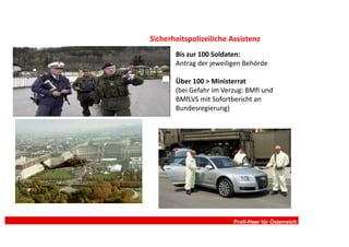 Sicherheitspolizeiliche Assistenz
       Bis zur 100 Soldaten:
       Antrag der jeweiligen Behörde

       Über 100 > Ministerrat
       (bei Gefahr im Verzug: BMfI und
       BMfLVS mit Sofortbericht an
       Bundesregierung)




                         Profi-Heer für Österreich
 