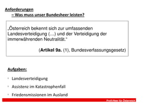 Anforderungen
   – Was muss unser Bundesheer leisten?


 „Österreich bekennt sich zur umfassenden
 Landesverteidigung (…) und der Verteidigung der
 immerwährenden Neutralität.“

                   (Artikel 9a. (1), Bundesverfassungsgesetz)



 Aufgaben:
 §
     Landesverteidigung
 §
     Assistenz im Katastrophenfall
 §
     Friedensmissionen im Ausland
                                                   Profi-Heer für Österreich
 
