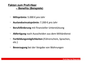 Fakten zum Profi-Heer
      – Benefits (Beispiele)


 §
     Milizprämie: 5.000 € pro Jahr
 §
     Auslandseinsatzprämie: 7.200 € pro Jahr
 §
     Berufsförderung mit finanzieller Unterstützung
 §
     Abfertigung nach Ausscheiden aus dem Militärdienst
 §
     Fortbildungsmöglichkeiten (Führerschein, Sprachen,
     etc.)
 §
     Bevorzugung bei der Vergabe von Wohnungen



                                                 Profi-Heer für Österreich
 