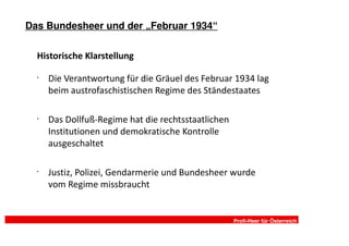 Das Bundesheer und der „Februar 1934“

  Historische Klarstellung

  •
      Die Verantwortung für die Gräuel des Februar 1934 lag
      beim austrofaschistischen Regime des Ständestaates

  •
      Das Dollfuß-Regime hat die rechtsstaatlichen
      Institutionen und demokratische Kontrolle
      ausgeschaltet

  •
      Justiz, Polizei, Gendarmerie und Bundesheer wurde
      vom Regime missbraucht


                                                     Profi-Heer für Österreich
 