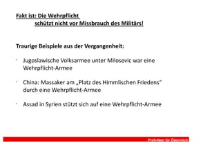 Fakt ist: Die Wehrpflicht
        schützt nicht vor Missbrauch des Militärs!


Traurige Beispiele aus der Vergangenheit:

•
    Jugoslawische Volksarmee unter Milosevic war eine
    Wehrpflicht-Armee

•
    China: Massaker am „Platz des Himmlischen Friedens“
    durch eine Wehrpflicht-Armee

•
    Assad in Syrien stützt sich auf eine Wehrpflicht-Armee




                                                     Profi-Heer für Österreich
 