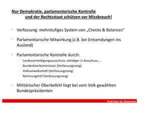 Nur Demokratie, parlamentarische Kontrolle
      und der Rechtsstaat schützen vor Missbrauch!

•
    Verfassung: mehrstufiges System von „Checks & Balances“
•
    Parlamentarische Mitwirkung (z.B. bei Entsendungen ins
    Ausland)
•
    Parlamentarische Kontrolle durch:
    –
        Landesverteidigungsausschuss, ständiger U-Ausschuss, …
    –
        Bundesheerkommission (Verfassungsrang)
    –
        Volksanwaltschaft (Verfassungsrang)
    –
        Rechnungshof (Verfassungsrang)

•
    Militärischer Oberbefehl liegt bei vom Volk gewählten
    Bundespräsidenten

                                                                 Profi-Heer für Österreich
 