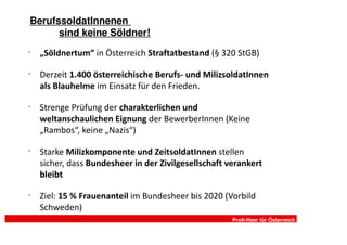 BerufssoldatInnenen
      sind keine Söldner!
•
    „Söldnertum“ in Österreich Straftatbestand (§ 320 StGB)

•
    Derzeit 1.400 österreichische Berufs- und MilizsoldatInnen
    als Blauhelme im Einsatz für den Frieden.

•
    Strenge Prüfung der charakterlichen und
    weltanschaulichen Eignung der BewerberInnen (Keine
    „Rambos“, keine „Nazis“)

•
    Starke Milizkomponente und ZeitsoldatInnen stellen
    sicher, dass Bundesheer in der Zivilgesellschaft verankert
    bleibt

•
    Ziel: 15 % Frauenanteil im Bundesheer bis 2020 (Vorbild
    Schweden)
                                                      Profi-Heer für Österreich
 