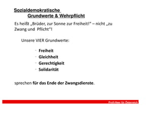 Sozialdemokratische
      Grundwerte & Wehrpflicht
Es heißt „Brüder, zur Sonne zur Freiheit!“ – nicht „zu
Zwang und Pflicht“!

   Unsere VIER Grundwerte:
           –
               Freiheit
           –
               Gleichheit
           –
               Gerechtigkeit
           –
               Solidarität

sprechen für das Ende der Zwangsdienste.



                                                   Profi-Heer für Österreich
 