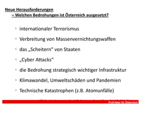 Neue Herausforderungen
   – Welchen Bedrohungen ist Österreich ausgesetzt?

     §
         internationaler Terrorismus
     §
         Verbreitung von Massenvernichtungswaffen
     §
         das „Scheitern“ von Staaten
     §
         „Cyber Attacks“
     §
         die Bedrohung strategisch wichtiger Infrastruktur
     §
         Klimawandel, Umweltschäden und Pandemien
     §
         Technische Katastrophen (z.B. Atomunfälle)
                  (Sicherheitsstrategie, MinisterratsbeschlussProfi-Heer für Österreich
                                                               01.03.2011)
 