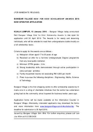 (FOR IMMEDIATE RELEASE)
BANGSAR VILLAGE KIDS’ FOR KIDS’ SCHOLARSHIP AWARDS 2016
NOW OPEN FOR APPLICATION
KUALA LUMPUR, 15 January 2016 – Bangsar Village today announced
their Bangsar Village Kids’ for Kids’ Scholarship Awards is now open for
application until 30 April 2016. The Awards is for needy and deserving
individuals, who will be selected to read their undergraduate studies locally on
a full scholarship basis.
Criteria to apply for the awards are as follows:-
a) Malaysian citizen aged 17 to 20 years of age
b) Received an offer for a full-time Undergraduate Degree programme
from any local public institution
c) Minimum STPM grades : 3 As
d) Strong leadership skills demonstrated through active participation in
extra-curricular activities
e) Family household income not exceeding RM 4,000 per month
f) Plans to pursue the following disciplines : Engineering, Maths, Science
& Technology
Bangsar Village is the first shopping centre to offer scholarship awards but it
marks one in a string of charitable initiatives that the centre has undertaken
giving back to the community since it opened for business twelve years ago.
Application forms will be made available at the Information Counter in
Bangsar Village. Alternately, interested applicants may download the forms
and more information from www.bangsarvillage.com/k4kscholarship. The
deadline for submission is 30 April 2016.
Issued by Bangsar Village Sdn. Bhd. For further enquiries, please call Lee
Joo Khim at 012 339 2433.
 