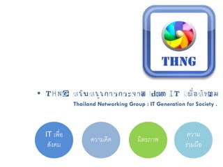 • THNG สนับสนุนการกระจาย idea IT เพื่อสังคม
            Thailand Networking Group : IT Generation for Society .




 IT เพื่อ                                              ความ
                  ความคิด           มิตรภาพ
  สังคม                                               ร่วมมือ
 