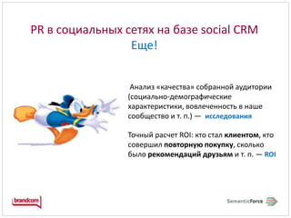 PR в социальных сетях на базе social CRM Еще!Анализ «качества» собранной аудитории (социально-демографические характеристики,вовлеченность в наше сообщество и т.п.)—исследованияТочный расчет ROI: кто стал клиентом, кто совершил повторную покупку, сколько было рекомендаций друзьям и т.п.—ROI