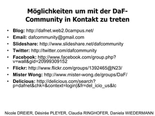 Möglichkeiten   um mit der DaF-Community in Kontakt zu treten Blog:  http://dafnet.web2.0campus.net/ Email:  [email_address] Slideshare:  http://www.slideshare.net/dafcommunity Twitter:  http://twitter.com/dafcommunity Facebook:  http://www.facebook.com/group.php?v=wall&gid=20999309152 Flickr:  http://www.flickr.com/groups/1392465@N23/ Mister Wong:  http://www.mister-wong.de/groups/DaF/ Delicious:  http://delicious.com/search?p=dafnet&chk=&context=login|&fr=del_icio_us&lc Nicole DREIER, Désirée PLEYER, Claudia RINGHOFER, Daniela WIEDERMANN 