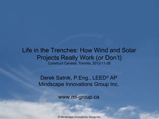 © Mindscape Innovations Group Inc.
Life in the Trenches: How Wind and Solar
Projects Really Work (or Don’t)
Construct Canada, Toronto, 2012-11-28
Derek Satnik, P.Eng., LEED®
AP
Mindscape Innovations Group Inc.
www.mi-group.ca
 