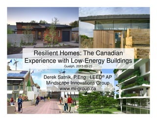 © Mindscape Innovations Group Inc.
Derek Satnik, P.Eng., LEED®
AP
Mindscape Innovations Group
www.mi-group.ca
Resilient Homes: The Canadian
Experience with Low-Energy Buildings
Guelph, 2013-03-23
 