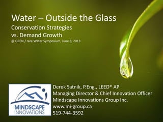 Water – Outside the Glass
Conservation Strategies
vs. Demand Growth
@ GREN / rare Water Symposium, June 8, 2013
Derek Satnik, P.Eng., LEED® AP
Managing Director & Chief Innovation Officer
Mindscape Innovations Group Inc.
www.mi-group.ca
519-744-3592
 