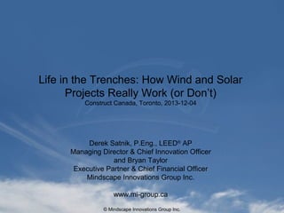 Life in the Trenches: How Wind and Solar
Projects Really Work (or Don’t)
Construct Canada, Toronto, 2013-12-04

Derek Satnik, P.Eng., LEED® AP
Managing Director & Chief Innovation Officer
and Bryan Taylor
Executive Partner & Chief Development Officer
Mindscape Innovations Group Inc.
www.mi-group.ca
© Mindscape Innovations Group Inc.

 