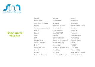 Einige unserer  Kunden  Google Exitone Aspesi Air France DVDNetRent Natsabe.it American Express eDreams Olio Carli Apple Evolution Travel   Oliviero Web Store Autoprontaconsegna MyPIXmania Overture Bon Prix Germanwings  Photocity Bow.it GLAM OUTLET Pixmania CEPU I Minuti Prometeo.Net CIPI Lastminute.com Punto Shop ClickUfficio Linear Assicurazioni Renault Italia Costa Crociere Match.com (IT) YOOX Dell IT Meetic Italy YOUBUY Deutsche Bank  Mercurio Autovetture ZETASHOP  Dmail.it  Mon Click Tiscali ADSL Ducati Mr. Price MSN Search Toolbar Seconda Mano.it Comune di Pomezia Istituto Piepoli 