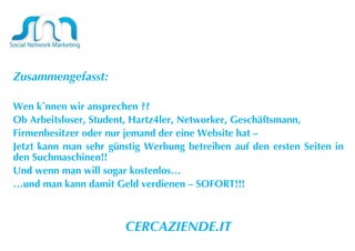 Zusammengefasst:  Wen können wir ansprechen ?? Ob Arbeitsloser, Student, Hartz4ler, Networker, Geschäftsmann, Firmenbesitzer oder nur jemand der eine Website hat –  Jetzt kann man sehr günstig Werbung betreiben auf den ersten Seiten in den Suchmaschinen!! Und wenn man will sogar kostenlos… … und man kann damit Geld verdienen – SOFORT!!! CERCAZIENDE.IT 