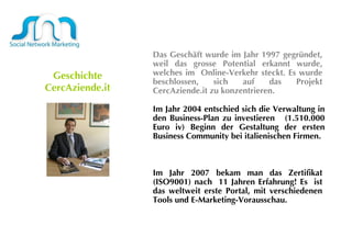 Geschichte   CercAziende.it Das Geschäft wurde im Jahr 1997 gegründet, weil das grosse Potential erkannt wurde, welches im  Online-Verkehr steckt. Es wurde beschlossen, sich auf das Projekt CercAziende.it zu konzentrieren.  Im Jahr 2004 entschied sich die Verwaltung in den Business-Plan zu investieren  (1.510.000 Euro iv) Beginn der Gestaltung der ersten Business Community bei italienischen Firmen.  Im Jahr 2007 bekam man das Zertifikat (ISO9001) nach  11 Jahren Erfahrung! Es  ist das weltweit erste Portal, mit verschiedenen Tools und E-Marketing-Vorausschau.  