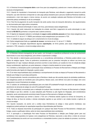 10  
13.3. A Petrobras fornecerá transporte diário e sem ônus para o(a) estagiário(a), podendo ser o mesmo utilizado para os(as)
seus(uas) empregados(as).
13.3.1. Quando for impraticável o fornecimento de transporte pela Petrobras, será efetuado o pagamento mensal de auxílio
transporte, cujo valor total deve corresponder ao valor pago pelo(a) estudante para o percurso residência-Petrobras-residência,
considerando o meio mais seguro e menos oneroso, de acordo com avaliação realizada pela Petrobras de formulário a ser
preenchido pelo(a) candidato(a) no ato da contratação.
13.3.2. Para fins de pagamento de auxílio transporte não serão aceitos meios de transporte alternativos, não regulamentados
ou não licenciados pelo órgão público competente.
13.4. A Petrobras oferecerá alimentação in natura, sem ônus, para todos(as) os(as) estagiários(as).
13.4.1. Quando não existir restaurante nas instalações da unidade, será feito o pagamento de auxílio alimentação no valor
mensal de R$ 550,70 (quinhentos e cinquenta reais e setenta centavos).
13.5. O Agente de integração realizará a contratação de seguro contra acidentes pessoais em favor do(a) estagiário(a), nos
termos do art. 9º, IV, da Lei nº 11.788/08, para todos(as) os(as) estagiários(as) que assinarem o TCE.
13.5.1. A validade do seguro se extingue com o encerramento do vínculo de estágio.
13.6. Os(As) estagiários(as) farão jus a período de recesso, nos termos do art. 13, da Lei nº 11.788/08.
13.7. O Agente de integração disponibilizará algumas capacitações, de forma gratuita, para os(as) estagiários(as) que
assinarem o TCE, enquanto o vínculo de estágio estiver ativo.
14 ‐ DAS DISPOSIÇÕES FINAIS 
14.1. A Petrobras indicará empregado(a) de seu quadro, com formação ou experiência profissional na área de conhecimento
desenvolvida no curso do(a) estagiário(a), para orientar e supervisionar o estágio.
14.2. Para atender a determinações governamentais ou a conveniências administrativas, a Petrobras poderá alterar a sua
política de estágios vigente. Todos os parâmetros considerados para as presentes instruções se referem aos termos dos
Regulamentos em vigor. Qualquer alteração porventura ocorrida no atual sistema, por ocasião do início do vínculo de estágio
dos(as) candidatos(as), significará, por parte destes(as), a integral e irrestrita adesão às normas vigentes.
14.3. Certidões ou declarações quanto à participação do(a) candidato(a) no Processo de Recrutamento e Seleção para Estágio
serão fornecidas pelo Agente de Integração, quando couber.
14.4. É de inteira responsabilidade do(a) candidato(a) o acompanhamento de todas as etapas do Processo de Recrutamento e
Seleção para Estágio do qual esteja participando.
14.5. Excepcionalmente, havendo conveniência para a Petrobras e desde que não acarrete prejuízo às atividades acadêmicas,
o(a) estagiário(a) poderá ser transferido para outra gerência. Nesses casos, será definido novo plano de estágio, bem como
designado(a) novo(a) Orientador(a) de estágio.
14.6. O cadastro de candidatos(as) aprovados(as) para uma dada UF/Localidade/Formação não poderá ser aproveitado para
atendimento de demanda de estágio de outra UF/Localidade/Formação.
14.7. O(A) candidato(a) convocado(a) para a realização de qualquer fase vinculada ao Processo de Recrutamento e Seleção
para Estágio e que não a atender, no prazo estipulado pela Petrobras ou pelo Agente de Integração, será considerado(a)
desistente, sendo automaticamente excluído(a) deste Processo de Recrutamento e Seleção para Estágio.
14.8. Os(As) estagiários(as) que venham a assinar o TCE com a Petrobras estarão sujeitos às normas da Companhia, ao
Código de ética, ao Guia de conduta, e demais orientações vigentes ou que venham a ser criadas durante a vigência do
vínculo de estágio.
14.9. Quando necessário, de acordo com a análise do(a) Orientador(a) de estágio e do(a) gerente imediato(a), o(a)
estagiário(a) poderá participar de capacitações específicas disponibilizadas pela Petrobras.
14.10. Todas as despesas decorrentes da participação em qualquer fase deste Processo de Recrutamento e Seleção para
Estágio, exceto a qualificação médica, serão de inteira responsabilidade do(a) candidato(a).
14.11. A aprovação e a classificação final neste Processo de Recrutamento e Seleção para Estágio geram para o(a)
candidato(a) mera expectativa de ingresso como estagiário(a) da Petrobras, reservando a esta última o direito de convocar
os(as) candidatos(as) de acordo com sua conveniência e a necessidade durante o prazo de validade do processo, nos termos
deste Edital.
 