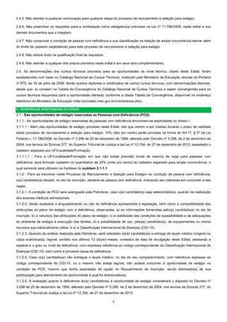2  
2.4.5. Não atender a qualquer convocação para qualquer etapa do processo de recrutamento e seleção para estágio;
2.4.6. Não preencher os requisitos para a contratação como estagiário(a) previstos na Lei nº 11.788/2008, neste edital e nos
demais documentos que o integram;
2.4.7. Não comprovar a condição de pessoa com deficiência e sua classificação na relação de ampla concorrência estiver além
do limite de cadastro estabelecido para este processo de recrutamento e seleção para estágio.
2.4.8. Não obtiver êxito na qualificação final de requisitos.
2.4.9. Não atender a qualquer dos prazos previstos neste edital e em seus atos complementares.
2.5. As denominações dos cursos técnicos previstos para as oportunidades de nível técnico, objeto deste Edital, foram
estabelecidas com base no Catálogo Nacional de Cursos Técnicos, instituído pelo Ministério da Educação através da Portaria
nº 870, de 16 de julho de 2008. Serão aceitos diplomas e certificados de outros cursos técnicos, com denominações distintas,
desde que: a) constem na Tabela de Convergência do Catálogo Nacional de Cursos Técnicos e sejam convergentes para os
cursos técnicos requeridos para a oportunidade ofertada, conforme a citada Tabela de Convergência, disponível no endereço
eletrônico do Ministério da Educação (http://pronatec.mec.gov.br/cnct/anexos.php).
3 ‐ DA RESERVA DE OPORTUNIDADES DE ESTÁGIO 
3.1 - Das oportunidades de estágio reservadas às Pessoas com Deficiência (PCD).
3.1.1 - As oportunidades de estágio reservadas às pessoas com deficiência encontram-se explicitadas no Anexo I.
3.1.1.1 - Além das oportunidades de estágio previstas neste Edital, das que vierem a ser criadas durante o prazo de validade
deste processo de recrutamento e seleção para estágio, 10% (dez por cento) serão providas na forma do Art.17, § 5º da Lei
Federal n. 11.788/2008, do Decreto nº 3.298 de 20 de dezembro de 1999, alterado pelo Decreto nº 5.296, de 2 de dezembro de
2004, nos termos da Súmula 377, do Superior Tribunal de Justiça e da Lei nº 12.764, de 27 de dezembro de 2012, respeitado o
cadastro esperado por UF/Localidade/Formação.
3.1.1.1.1 - Para a UF/Localidade/Formação em que não existe previsão inicial de reserva de vaga para pessoas com
deficiência, será formado cadastro no quantitativo de 20% (vinte por cento) do cadastro esperado para ampla concorrência, o
qual somente será utilizado na hipótese do subitem 3.1.1.1.
3.1.2 - Para se inscrever neste Processo de Recrutamento e Seleção para Estágio na condição de pessoa com deficiência,
o(a) candidato(a) deverá, no ato da inscrição, declarar-se pessoa com deficiência, indicando seu interesse em concorrer a tais
vagas.
3.1.2.1. A condição de PCD será averiguada pela Petrobras, caso o(a) candidato(a) seja selecionado(a), quando da realização
dos exames médicos admissionais.
3.1.2.2. Serão avaliados o enquadramento ou não da deficiência apresentada à legislação, bem como a compatibilidade das
atribuições do plano de estágio com a deficiência, observadas: a) as informações fornecidas pelo(a) candidato(a) no ato da
inscrição; b) a natureza das atribuições do plano de estágio; c) a viabilidade das condições de acessibilidade e de adequações
do ambiente de estágio à execução das tarefas; d) a possibilidade de uso, pelo(a) candidato(a), de equipamentos ou outros
recursos que habitualmente utilize; e e) a Classificação Internacional de Doenças (CID-10).
3.1.2.3. Quando da análise realizada pela Petrobras, será solicitado ao(à) candidato(a) a entrega de laudo médico (original ou
cópia autenticada), legível, emitido nos últimos 12 (doze) meses, contados da data de divulgação deste Edital, atestando a
espécie e o grau ou nível da deficiência, com expressa referência ao código correspondente da Classificação Internacional de
Doenças (CID-10), bem como à provável causa da deficiência.
3.1.2.4. Caso o(a) candidato(a) não entregue o laudo médico, no dia de seu comparecimento, com referência expressa ao
código correspondente da CID-10, ou o mesmo não esteja legível, não poderá concorrer à oportunidade de estágio na
condição de PCD, mesmo que tenha assinalado tal opção no Requerimento de Inscrição, sendo eliminado(a) de sua
participação para atendimento da oportunidade à qual foi direcionado(a).
3.1.2.5. A avaliação quanto à deficiência do(a) candidato(a) à oportunidade de estágio considerará o disposto no Decreto nº
3.298 de 20 de dezembro de 1999, alterado pelo Decreto nº 5.296, de 2 de dezembro de 2004, nos termos da Súmula 377, do
Superior Tribunal de Justiça e da Lei nº 12.764, de 27 de dezembro de 2012.
 