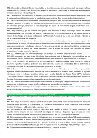 3  
3.1.2.6. Caso o(a) candidato(a) não seja enquadrado(a) na condição de pessoa com deficiência, após a avaliação realizada
pela Petrobras, o(a) mesmo(a) será excluído(a) do processo de atendimento à oportunidade de estágio reservada para pessoa
com deficiência da qual estava participando.
3.1.2.7. Nos casos de não comprovação da deficiência, caso a classificação na ampla concorrência esteja abrangida pelo limite
do cadastro, o(a) candidato(a) permanece na relação de ampla concorrência. Caso contrário, será excluído do certame.
3.1.3. Os(As) candidatos(as) que se declararem com deficiência participarão deste Processo de Recrutamento e Seleção para
Estágio em igualdade de condições com os(as) demais candidatos(as) no que concerne ao conteúdo das provas, à avaliação e
aos critérios de aprovação, ao horário e ao prazo de aplicação das provas e às notas mínimas exigidas para todos(as) os(as)
demais candidatos(as).
3.1.4. O(A) candidato(a) que se inscrever como pessoa com deficiência e obtiver classificação dentro dos critérios
estabelecidos neste Edital figurará em lista específica de acordo com a UF/Localidade/Formação de sua opção e também na
listagem de classificação geral dos(as) candidatos(as) à UF/Localidade/Formação de sua opção, onde constará a indicação de
que se trata de candidato(a) com deficiência.
3.1.5. A inobservância do disposto nos subitens anteriores acarretará a exclusão do(a) candidato(a) da listagem específica das
vagas reservadas às pessoas com deficiência e sua inclusão apenas na listagem geral, caso não tenha sido eliminado(a) deste
processo de recrutamento e seleção para estágio. A Petrobras convocará, então, o(a) próximo(a) candidato(a) com deficiência
ou o(a) próximo(a) da relação de ampla concorrência, caso a listagem de pessoas com deficiência da referida
UF/Localidade/Formação já se tenha esgotado.
3.1.6. O(A) candidato(a) que não atender à convocação para avaliação pela Petrobras, será excluído(a) do certame.
3.1.7. O(A) candidato(a) tem prazo de até 3 (três) dias úteis, contados a partir do dia posterior à comunicação de seu não
enquadramento e/ou sua contraindicação, para apresentar recurso, com assessoria de especialista ou não, a seu critério.
3.1.7.1. O(A) candidato(a) não enquadrado(a) e/ou contraindicado(a) será comunicado(a) dessa situação por meio de
documento específico, enviado via postal com aviso de recebimento, devendo ser considerada a data do recebimento da
comunicação como base para a contagem do prazo para apresentação do recurso.
3.1.7.2. Os recursos deverão ser apresentados pessoalmente pelo(a) candidato(a) ou por intermédio de procurador(a)
legalmente constituído(a) na Unidade da Petrobras que conduziu a realização da avaliação médica, constando as seguintes
informações: nome e endereço completos, telefone para contato, Cadastro de Pessoa Física (CPF), identidade,
UF/Localidade/Formação, classificação, motivo da eliminação e argumentação e/ou documentos que poderão, a critério da
Comissão Examinadora, servir como base para justificar a reversão da eliminação.
3.1.7.3. A Comissão Examinadora deste Processo de Recrutamento e Seleção para Estágio constitui-se em última instância
para recursos, sendo soberana em suas decisões, razão pela qual não caberão recursos adicionais.
3.1.8. As oportunidades de estágio reservadas para pessoas com deficiência que não forem providas serão revertidas para a
ampla concorrência e serão preenchidas pelos(as) demais candidatos(as) aprovados(as).
4 ‐ DOS REQUISITOS BÁSICOS EXIGIDOS PARA INGRESSO NA OPORTUNIDADE DE ESTÁGIO 
4.1. O(A) estudante precisa estar regularmente matriculado(a) e com frequência na formação requerida para oportunidade de
estágio;
4.1.1. Para estágio de nível médio e técnico, quando da convocação, estar cursando ensino médio ou técnico, com matrícula e
frequência regular, atendendo as orientações da Lei 11.788/2008, em instituição de ensino oficialmente reconhecida pelo
Ministério da Educação – MEC, relacionados nos anexos I e II.
4.1.2. Para estágio de nível superior, quando da convocação, estar cursando no mínimo o 3º período (condicionado aos
requisitos mínimos dispostos em cada oportunidade de estágio) com matrícula e frequência regular em curso do ensino
superior, listados nos anexos I e II, em instituição de ensino reconhecida pelo MEC ou secretarias de educação.
4.2. O(A) estudante deverá ter idade mínima de 16 (dezesseis) anos no momento da celebração do TCE, exceto para estágio
em Unidade Operacional ou em área considerada como perigosa ou insalubre, bem como, desde que ela seja enquadrada na
“Lista das Piores Formas do Trabalho Infantil” (TIP - decreto nº 6.481 de 12 de junho de 2008), hipótese em que o estudante
deverá ter idade mínima de 18 (dezoito) anos, por força do disposto no inciso XXXIII do artigo 7º da Constituição Federal.
4.3. O(A) estudante deverá apresentar comprovante de vínculo com a instituição de ensino.
 