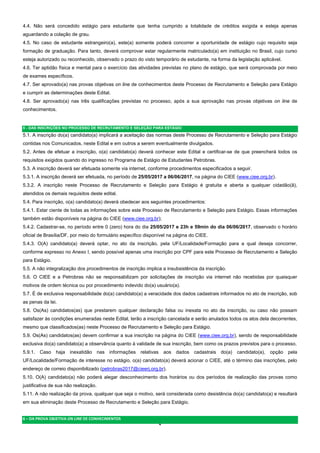 4  
4.4. Não será concedido estágio para estudante que tenha cumprido a totalidade de créditos exigida e esteja apenas
aguardando a colação de grau.
4.5. No caso de estudante estrangeiro(a), este(a) somente poderá concorrer a oportunidade de estágio cujo requisito seja
formação de graduação. Para tanto, deverá comprovar estar regularmente matriculado(a) em instituição no Brasil, cujo curso
esteja autorizado ou reconhecido, observado o prazo do visto temporário de estudante, na forma da legislação aplicável.
4.6. Ter aptidão física e mental para o exercício das atividades previstas no plano de estágio, que será comprovada por meio
de exames específicos.
4.7. Ser aprovado(a) nas provas objetivas on line de conhecimentos deste Processo de Recrutamento e Seleção para Estágio
e cumprir as determinações deste Edital.
4.8. Ser aprovado(a) nas três qualificações previstas no processo, após a sua aprovação nas provas objetivas on line de
conhecimentos.
5 - DAS INSCRIÇÕES NO PROCESSO DE RECRUTAMENTO E SELEÇÃO PARA ESTÁGIO
5.1. A inscrição do(a) candidato(a) implicará a aceitação das normas deste Processo de Recrutamento e Seleção para Estágio
contidas nos Comunicados, neste Edital e em outros a serem eventualmente divulgados.
5.2. Antes de efetuar a inscrição, o(a) candidato(a) deverá conhecer este Edital e certificar-se de que preencherá todos os
requisitos exigidos quando do ingresso no Programa de Estágio de Estudantes Petrobras.
5.3. A inscrição deverá ser efetuada somente via internet, conforme procedimentos especificados a seguir.
5.3.1. A inscrição deverá ser efetuada, no período de 25/05/2017 a 06/06/2017, na página do CIEE (www.ciee.org.br).
5.3.2. A inscrição neste Processo de Recrutamento e Seleção para Estágio é gratuita e aberta a qualquer cidadão(ã),
atendidos os demais requisitos deste edital.
5.4. Para inscrição, o(a) candidato(a) deverá obedecer aos seguintes procedimentos:
5.4.1. Estar ciente de todas as informações sobre este Processo de Recrutamento e Seleção para Estágio. Essas informações
também estão disponíveis na página do CIEE (www.ciee.org.br);
5.4.2. Cadastrar-se, no período entre 0 (zero) hora do dia 25/05/2017 e 23h e 59min do dia 06/06/2017, observado o horário
oficial de Brasília/DF, por meio do formulário específico disponível na página do CIEE.
5.4.3. O(A) candidato(a) deverá optar, no ato da inscrição, pela UF/Localidade/Formação para a qual deseja concorrer,
conforme expresso no Anexo I, sendo possível apenas uma inscrição por CPF para este Processo de Recrutamento e Seleção
para Estágio.
5.5. A não integralização dos procedimentos de inscrição implica a insubsistência da inscrição.
5.6. O CIEE e a Petrobras não se responsabilizam por solicitações de inscrição via internet não recebidas por quaisquer
motivos de ordem técnica ou por procedimento indevido do(a) usuário(a).
5.7. É de exclusiva responsabilidade do(a) candidato(a) a veracidade dos dados cadastrais informados no ato de inscrição, sob
as penas da lei.
5.8. Os(As) candidatos(as) que prestarem qualquer declaração falsa ou inexata no ato da inscrição, ou caso não possam
satisfazer às condições enumeradas neste Edital, terão a inscrição cancelada e serão anulados todos os atos dela decorrentes,
mesmo que classificados(as) neste Processo de Recrutamento e Seleção para Estágio.
5.9. Os(As) candidatos(as) devem confirmar a sua inscrição na página do CIEE (www.ciee.org.br), sendo de responsabilidade
exclusiva do(a) candidato(a) a observância quanto à validade de sua inscrição, bem como os prazos previstos para o processo.
5.9.1. Caso haja inexatidão nas informações relativas aos dados cadastrais do(a) candidato(a), opção pela
UF/Localidade/Formação de interesse no estágio, o(a) candidato(a) deverá acionar o CIEE, até o término das inscrições, pelo
endereço de correio disponibilizado (petrobras2017@cieerj.org.br).
5.10. O(A) candidato(a) não poderá alegar desconhecimento dos horários ou dos períodos de realização das provas como
justificativa de sua não realização.
5.11. A não realização da prova, qualquer que seja o motivo, será considerada como desistência do(a) candidato(a) e resultará
em sua eliminação deste Processo de Recrutamento e Seleção para Estágio.
6 – DA PROVA OBJETIVA ON LINE DE CONHECIMENTOS 
 