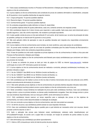 5  
6.1. Todos os(as) candidatos(as) inscritos no Processo de Recrutamento e Seleção para Estágio serão submetidos(as) à prova
objetiva on line de conhecimentos.
6.2. A prova objetiva on line de conhecimentos será constituída de provas de caráteres eliminatório e classificatório, composta
de 45 (quarenta e cinco) questões distribuídas da seguinte maneira:
6.2.1. Língua portuguesa: 15 (quinze) questões objetivas
6.2.2. Raciocínio lógico: 15 (quinze) questões objetivas
6.2.3. Conhecimentos gerais: 15 (quinze) questões objetivas
6.3. Os conteúdos programáticos estão definidos no Anexo III, deste Edital.
6.4. As questões objetivas terão 04 (quatro) alternativas, cada uma, contendo somente uma resposta correta.
6.5. O(A) candidato(a) disporá de 2 (dois) minutos para responder a cada questão. Após esse prazo será direcionado para a
questão seguinte e, caso não a tenha respondido, não receberá a pontuação equivalente.
6.6. A cada questão correta da prova on line será atribuído 01 (um) ponto, de tal maneira que, na soma da pontuação de todas
as questões, perfaça-se um total de até 45 (quarenta e cinco) pontos.
6.7. Não será aplicado critério de apenação no caso de questões deixadas sem resposta e/ou respondidas erroneamente
pelo(a) candidato(a).
6.8. A prova objetiva on line de conhecimentos será montada, de modo randômico, para cada acesso de candidato(a).
6.8.1. As provas serão montadas a partir de uma base de questões contratadas para fins deste Processo de Recrutamento e
Seleção para Estágio, dentro dos conteúdos programáticos previstos.
6.8.2. A base de questões de onde serão originadas as provas objetivas on line de conhecimentos é inédita e única para este
Processo de Recrutamento e Seleção para Estágio.
6.9. O acesso à prova objetiva on line de conhecimentos será liberado para os(as) candidatos(as) que concluírem com êxito o
seu processo de inscrição.
6.10. O acesso ao ambiente de provas se dará por meio da página do CIEE na internet (www.ciee.org.br), mediante
confirmação de e-mail e CPF informados quando da inscrição.
6.11. A prova objetiva on line de conhecimentos deverá ser realizada e concluída, pelos(as) candidatos(as) inscritos(as), nos
períodos indicados a seguir:
6.11.1. No dia 12/06/2017 das 08h00 min às 18h30min (horário de Brasília); ou
6.11.2. No dia 13/06/2017 das 08h00 min às 18h30min (horário de Brasília); ou
6.11.3. No dia 14/06/2017 das 08h00 min às 18h30min (horário de Brasília).
6.12. O(A) candidato(a) que não realizar a prova on line nos dias e horários mencionados terá sua nota atribuída como ZERO,
estando automaticamente eliminado(a) do processo.
6.12.1. Não serão aplicadas provas objetivas on line de conhecimentos em períodos distintos daqueles indicados neste edital.
6.13. Cada candidato(a) inscrito(a) poderá concluir a prova objetiva on line de conhecimentos uma única vez.
6.14. Serão concedidas 2 (duas) tentativas de realização de prova para cada candidato(a) inscrito(a). Caso o(a) candidato(a)
consiga concluir a prova na primeira tentativa, as demais serão imediatamente revogadas. Caso não consiga concluir a prova
nas duas tentativas disponibilizadas, terá sua nota igual a ZERO, sendo eliminado(a) do certame.
6.14.1. O(A) candidato(a) deverá reservar um tempo específico para a realização das provas on line objetivas de
conhecimentos, de modo a evitar descontinuidades na realização da avaliação.
6.15. Uma vez concluída a prova objetiva on line de conhecimentos, esta não mais poderá ser acessada.
6.15.1. Ao término da prova, o(a) candidato(a) poderá acessar as suas respostas individuais.
6.15.2. Caso o(a) candidato(a) identifique alguma questão para a qual entenda ser necessário entrar com recursos, deverá
proceder conforme descrito no item 7.
6.16. Após a aplicação das provas para todos(as) os(as) candidatos(as), estes(as) serão classificados(as) por
UF/Localidade/Formação, de acordo com a opção feita na inscrição, em função do somatório de pontos obtidos na prova
objetiva on line de conhecimentos.
6.17. Será eliminado(a) o(a) candidato(a) que obtiver aproveitamento:
6.17.1. Inferior a 50% (cinquenta por cento) do total de pontos da prova objetiva;
 