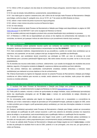 6  
6.17.2. Inferior a 50% em qualquer uma das áreas de conhecimento (língua portuguesa, raciocínio lógico e/ou conhecimentos
gerais).
6.18. Em caso de empate, terá preferência, sucessivamente, o(a)candidato(a) que:
6.18.1. tiver idade igual ou superior a sessenta anos, até o último dia de inscrição neste Processo de Recrutamento e Seleção
para Estágio, conforme artigo 27, parágrafo único, da Lei 10.741, de 1º de outubro de 2003 (Estatuto do Idoso);
6.18.2. obtiver o maior número de pontos na prova de Língua portuguesa;
6.18.3. obtiver o maior número de pontos na prova de Raciocínio lógico;
6.18.4. for mais idoso(a).
6.19. O resultado preliminar deste Processo de Recrutamento e Seleção para Estágio será disponibilizado na página do CIEE
(www.ciee.org.br) no dia 05/07/2017, bem como na página da Petrobras na Internet.
6.20. No resultado preliminar será divulgada a provável nota e provável classificação do(a) candidato(a) no processo.
6.21. A Petrobras e o CIEE não se responsabilizam por provas on line objetivas de conhecimentos não realizadas ou não
concluídas, via internet, por quaisquer motivos de ordem técnica ou por procedimento indevido do(a) usuário(a).
7 ‐ DOS RECURSOS E DA REVISÃO 
7.1. O(A) candidato(a) poderá apresentar recursos quanto aos conteúdos das questões objetivas e/ou aos gabaritos
divulgados, desde que devidamente fundamentados e encaminhados nos dias 19 a 20/06/2017.
7.1.1. Será considerado indeferido, independentemente de sua procedência, o pedido de revisão do(a) candidato(a) que se
subscrever, e/ou apresentar, em seu texto, qualquer sinal que, de alguma forma, possibilite sua identificação.
7.2. Para recorrer, o(a) candidato(a) deverá encaminhar sua solicitação ao CIEE, por meio do endereço de e-mail
disponibilizado para o processo (petrobras2017@ciee.org.br). Não serão aceitos recursos via postal, via fax ou fora do prazo
preestabelecido.
7.3. As decisões dos recursos serão dadas a conhecer, coletivamente, e por ocasião da divulgação dos resultados das provas
objetivas, segundo o Cronograma constante do Anexo V, e apenas as relativas aos pedidos que forem deferidos.
7.4. O(s) ponto(s) relativo(s) à(s) questão(ões) eventualmente anulada(s) será(ão) atribuído(s) a todos(as) os(as)
candidatos(as) que realizaram as provas objetivas on line de conhecimentos.
7.5. A Banca Examinadora do Agente de integração executor do presente Processo de Recrutamento e Seleção para Estágio
constitui-se em última instância para recursos ou revisão, sendo soberana em suas decisões, razão porque não caberão
recursos ou revisões adicionais.
8 ‐ DO RESULTADO, DAS CONVOCAÇÕES E DA VALIDADE DO PROCESSO DE RECRUTAMENTO E SELEÇÃO PARA ESTÁGIO 
8.1. O resultado final deste Processo de Recrutamento e Seleção para Estágio será publicado na página do CIEE
(www.ciee.org.br) e, complementarmente na página da Petrobras na internet (www.petrobras.com.br).
8.2. Farão parte do cadastro, incluindo o número de oportunidades de estágio imediatas, os(as) candidatos(as) aprovados(as)
dentro das classificações abrangidas por até 10 (dez) vezes o número de oportunidades de estágio oferecidas por
UF/Localidade/Formação.
8.3. As convocações serão realizadas pelo Agente de integração, de acordo com a necessidade e a conveniência da
Petrobras, por e-mail, e observada a relação de aprovados por UF/Localidade/Formação, publicada na página do CIEE, sendo
o critério prioritário para a triagem o perfil apresentado pelo(a) candidato(a), por meio das informações coletadas no momento
de sua inscrição.
8.4. Qualquer candidato(a) aprovado(a) neste Processo de Recrutamento e Seleção para Estágio, poderá ser convocado(a)
para realização da qualificação de perfil, sempre buscando o perfil mais aderente às atividades previstas nos respectivos
planos de estágio e, se aprovado(a), será encaminhado(a) para a qualificação médica e a qualificação final de requisitos.
8.5. A ordem de classificação será utilizada para uma triagem inicial, porém o perfil informado pelo(a) candidato(a) no
formulário de inscrição será o critério preponderante para o encaminhamento dos(as) candidatos(as) para as entrevistas.
8.6. O prazo de validade deste Processo de Recrutamento e Seleção para Estágio esgotar-se-á em 6 (seis) meses, a contar
da data de publicação do resultado final no site do CIEE, podendo vir a ser prorrogado, uma única vez, por igual período, a
critério da Petrobras.
 