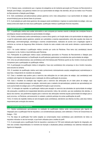 8  
9.11.2. Nesses casos, considerando que o ingresso de estagiários se dá mediante aprovação em Processo de Recrutamento e
Seleção para Estágio, o(a) gestor(a) restará com sua oportunidade de estágio não atendida, até que se realize novo Processo
de Recrutamento e Seleção para Estágio.
9.12. O(A) candidato(a) pré-selecionado(a) pelo(a) gestor(a) como mais adequado(a) à sua oportunidade de estágio, será
encaminhado(a) para as demais fases do processo.
9.13. A pré-seleção por parte do(a) gestor(a) não assegura ao(à) candidato(a) o ingresso na oportunidade de estágio, visto que
este(a) ainda será objeto de mais duas qualificações: qualificação médica e qualificação final dos requisitos.
10 ‐ DA QUALIFICAÇÃO MÉDICA 
10.1 - A qualificação médica terá caráter eliminatório e será composta por exames visando a aferição das condições físicas e
psicológicas dos(as) candidatos(as) às oportunidades de estágio.
10.2. Os(As) candidatos(as) serão submetidos(as) a exame clínico geral e, em função deste e da oportunidade de estágio para
a qual foi selecionado pelo(a) gestor(a), poderão ser submetidos a exames especializados, entre eles aqueles das áreas de
oftalmologia, otorrinolaringologia, odontologia e exames complementares, realizados de acordo com a legislação vigente e
conforme as normas de Segurança Meio Ambiente e Saúde de cada unidade onde está sendo ofertada a oportunidade de
estágio.
10.2.1. As custas relativas à qualificação médica correrão por conta da Petrobras. Para tanto o(a) candidato(a) deverá
comparecer no dia, horário e local definidos pela Petrobras.
10.3. Participarão da qualificação médica os(as) candidatos(as) aprovados no Processo de Recrutamento e Seleção para
Estágio e pré-selecionados(as) na Qualificação de perfil pelos(as) gestores(as) concedentes das oportunidades de estágio.
10.4. Uma vez pré-selecionado(a), o(a) candidato(a) será informado(a) pela Petrobras quanto ao dia, horário e local que deverá
comparecer para a participação na qualificação médica.
10.5. A participação na qualificação médica é obrigatória. Caso o(a) candidato(a) não compareça no dia e horário marcados,
será excluído do certame.
10.6. O resultado da qualificação médica será dado conhecimento individualmente aos(às) estagiários(as) submetidos(as) a
essa fase, independente do resultado da avaliação.
10.7. Caso o resultado seja positivo para o exercício das atribuições de um dado plano de estágio, o(a) candidato(a) será
contatado pelo Agente de integração para a realização da última qualificação do processo.
10.8. Caso o resultado da avaliação seja negativo para o exercício das atribuições de um dado plano de estágio, o(a)
candidato(a) não poderá prosseguir na seleção, retornando para o cadastro de aprovados(as), podendo ser aproveitado(a) em
outra oportunidade de estágio para a UF/Localidade/Formação a qual concorreu.
10.8.1. A indicação de inaptidão na qualificação médica para atuação no exercício das atividades da oportunidade de estágio
não pressupõe a existência de incapacidade laborativa permanente; indica, tão somente, que o(a) avaliado(a) não atendeu, à
época dos exames, aos parâmetros exigidos para o exercício das atribuições inerentes àquela oportunidade de estágio para a
qual concorreu, na Petrobras, permanecendo no cadastro, podendo participar de outras qualificações de perfil.
10.8.2. O motivo de inaptidão médica só será divulgado ao(à) candidato(a), atendendo aos ditames da ética, pela área médica
responsável pela condução dos exames.
11 ‐ DA QUALIFICAÇÃO FINAL DE REQUISITOS 
11.1. Os(As) candidatos(as) aprovados(as) na avaliação da qualificação médica serão convocados(as) pelo Agente de
integração para a qualificação final de requisitos e, se considerados(as) aptos(as), será celebrado o Termo de Compromisso de
Estágio – TCE.
11.2. Na etapa de qualificação final serão exigidas as comprovações do(a) candidato(a) para atendimento de todos os
requisitos indicados no ato da inscrição, e que foram utilizados para a análise do perfil.
11.3. A convocação para a qualificação final de requisitos e assinatura do TCE será realizada pelo Agente de integração, por
meio dos contatos disponibilizados no momento da inscrição e atualizados pelo(a) candidato(a) nos sistemas indicados pelo
Agente de integração.
 