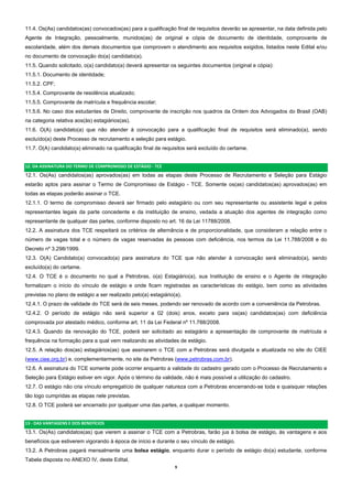 9  
11.4. Os(As) candidatos(as) convocados(as) para a qualificação final de requisitos deverão se apresentar, na data definida pelo
Agente de Integração, pessoalmente, munidos(as) de original e cópia de documento de identidade, comprovante de
escolaridade, além dos demais documentos que comprovem o atendimento aos requisitos exigidos, listados neste Edital e/ou
no documento de convocação do(a) candidato(a).
11.5. Quando solicitado, o(a) candidato(a) deverá apresentar os seguintes documentos (original e cópia):
11.5.1. Documento de identidade;
11.5.2. CPF;
11.5.4. Comprovante de residência atualizado;
11.5.5. Comprovante de matrícula e frequência escolar;
11.5.6. No caso dos estudantes de Direito, comprovante de inscrição nos quadros da Ordem dos Advogados do Brasil (OAB)
na categoria relativa aos(às) estagiários(as).
11.6. O(A) candidato(a) que não atender à convocação para a qualificação final de requisitos será eliminado(a), sendo
excluído(a) deste Processo de recrutamento e seleção para estágio.
11.7. O(A) candidato(a) eliminado na qualificação final de requisitos será excluído do certame.
12. DA ASSINATURA DO TERMO DE COMPROMISSO DE ESTÁGIO ‐ TCE 
12.1. Os(As) candidatos(as) aprovados(as) em todas as etapas deste Processo de Recrutamento e Seleção para Estágio
estarão aptos para assinar o Termo de Compromisso de Estágio - TCE. Somente os(as) candidatos(as) aprovados(as) em
todas as etapas poderão assinar o TCE.
12.1.1. O termo de compromisso deverá ser firmado pelo estagiário ou com seu representante ou assistente legal e pelos
representantes legais da parte concedente e da instituição de ensino, vedada a atuação dos agentes de integração como
representante de qualquer das partes, conforme disposto no art. 16 da Lei 11788/2008.
12.2. A assinatura dos TCE respeitará os critérios de alternância e de proporcionalidade, que consideram a relação entre o
número de vagas total e o número de vagas reservadas às pessoas com deficiência, nos termos da Lei 11.788/2008 e do
Decreto nº 3.298/1999.
12.3. O(A) Candidato(a) convocado(a) para assinatura do TCE que não atender à convocação será eliminado(a), sendo
excluído(a) do certame.
12.4. O TCE é o documento no qual a Petrobras, o(a) Estagiário(a), sua Instituição de ensino e o Agente de integração
formalizam o início do vínculo de estágio e onde ficam registradas as características do estágio, bem como as atividades
previstas no plano de estágio a ser realizado pelo(a) estagiário(a).
12.4.1. O prazo de validade do TCE será de seis meses, podendo ser renovado de acordo com a conveniência da Petrobras.
12.4.2. O período de estágio não será superior a 02 (dois) anos, exceto para os(as) candidatos(as) com deficiência
comprovada por atestado médico, conforme art. 11 da Lei Federal nº 11.788/2008.
12.4.3. Quando da renovação do TCE, poderá ser solicitado ao estagiário a apresentação de comprovante de matrícula e
frequência na formação para a qual vem realizando as atividades de estágio.
12.5. A relação dos(as) estagiários(as) que assinarem o TCE com a Petrobras será divulgada e atualizada no site do CIEE
(www.ciee.org.br) e, complementarmente, no site da Petrobras (www.petrobras.com.br).
12.6. A assinatura do TCE somente pode ocorrer enquanto a validade do cadastro gerado com o Processo de Recrutamento e
Seleção para Estágio estiver em vigor. Após o término da validade, não é mais possível a utilização do cadastro.
12.7. O estágio não cria vínculo empregatício de qualquer natureza com a Petrobras encerrando-se toda e quaisquer relações
tão logo cumpridas as etapas nele previstas.
12.8. O TCE poderá ser encerrado por qualquer uma das partes, a qualquer momento.
13 ‐ DAS VANTAGENS E DOS BENEFÍCIOS  
13.1. Os(As) candidatos(as) que vierem a assinar o TCE com a Petrobras, farão jus à bolsa de estágio, às vantagens e aos
benefícios que estiverem vigorando à época de início e durante o seu vínculo de estágio.
13.2. A Petrobras pagará mensalmente uma bolsa estágio, enquanto durar o período de estágio do(a) estudante, conforme
Tabela disposta no ANEXO IV, deste Edital.
 
