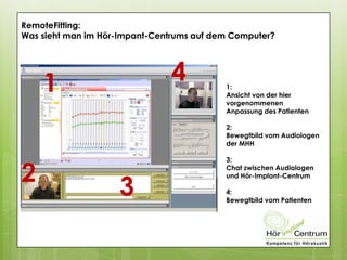 RemoteFitting:
Was sieht man im Hör-Impant-Centrums auf dem Computer?
1:
Ansicht von der hier
vorgenommenen
Anpassung des Patienten
2:
Bewegtbild vom Audiologen
der MHH
3:
Chat zwischen Audiologen
und Hör-Implant-Centrum
4:
Bewegtbild vom Patienten
1
2
3
4
 