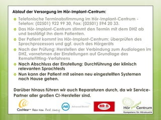 



 Nach Abschluss der Einstellung: Durchführung der klinisch
relevanten Sprachtests
 Nun kann der Patient mit seinen neu eingestellten Systemen
nach Hause gehen.
Darüber hinaus führen wir auch Reparaturen durch, da wir Service-
Partner aller großen CI-Hersteller sind.
Ablauf der Versorgung im Hör-Implant-Centrum:
 