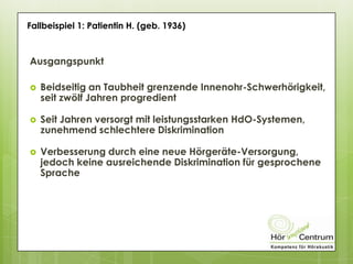 Ausgangspunkt
 Beidseitig an Taubheit grenzende Innenohr-Schwerhörigkeit,
seit zwölf Jahren progredient
 Seit Jahren versorgt mit leistungsstarken HdO-Systemen,
zunehmend schlechtere Diskrimination
 Verbesserung durch eine neue Hörgeräte-Versorgung,
jedoch keine ausreichende Diskrimination für gesprochene
Sprache
Fallbeispiel 1: Patientin H. (geb. 1936)
 