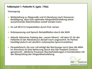 Versorgung
 Weiterleitung zu Diagnostik und CI-Beratung nach Hannover;
Bestätigung, dass trotz optimaler Hörgeräteeinstellung keine
ausreichende Diskrimination erzielt werden kann
 Im Juli 2012 CI-Implantation durch Prof. Lenarz
 Erstanpassung und Sprach-Rehabilitation durch die MHH
 Aktuell: Intensives Training des „neuen Hörens“ mit dem CI; für die
Patientin ist der Höreindruck derzeit noch ungewohnt, ihr Partner
bestätigt jedoch ein deutlich verbessertes Sprachverstehen.
 Perspektivisch: bis zum Juli erfolgt die Nachsorge noch über die MHH.
Im Anschluss ist eine Betreuung durch das Hör-Implant-Centrum
gewünscht - jährliche Prozessor-Nacheinstellungen in Kombination mit
der Überprüfung der Hörgeräteeinstellung.
Fallbeispiel 1: Patientin H. (geb. 1936)
 