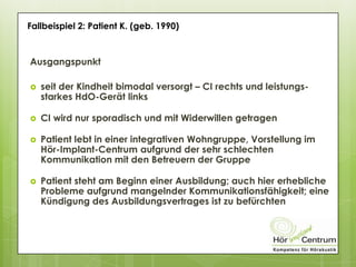 Ausgangspunkt
 seit der Kindheit bimodal versorgt – CI rechts und leistungs-
starkes HdO-Gerät links
 CI wird nur sporadisch und mit Widerwillen getragen
 Patient lebt in einer integrativen Wohngruppe, Vorstellung im
Hör-Implant-Centrum aufgrund der sehr schlechten
Kommunikation mit den Betreuern der Gruppe
 Patient steht am Beginn einer Ausbildung; auch hier erhebliche
Probleme aufgrund mangelnder Kommunikationsfähigkeit; eine
Kündigung des Ausbildungsvertrages ist zu befürchten
Fallbeispiel 2: Patient K. (geb. 1990)
 