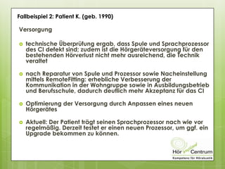 Versorgung
 technische Überprüfung ergab, dass Spule und Sprachprozessor
des CI defekt sind; zudem ist die Hörgeräteversorgung für den
bestehenden Hörverlust nicht mehr ausreichend, die Technik
veraltet
 nach Reparatur von Spule und Prozessor sowie Nacheinstellung
mittels RemoteFitting: erhebliche Verbesserung der
Kommunikation in der Wohngruppe sowie in Ausbildungsbetrieb
und Berufsschule, dadurch deutlich mehr Akzeptanz für das CI
 Optimierung der Versorgung durch Anpassen eines neuen
Hörgerätes
 Aktuell: Der Patient trägt seinen Sprachprozessor nach wie vor
regelmäßig. Derzeit testet er einen neuen Prozessor, um ggf. ein
Upgrade bekommen zu können.
Fallbeispiel 2: Patient K. (geb. 1990)
 