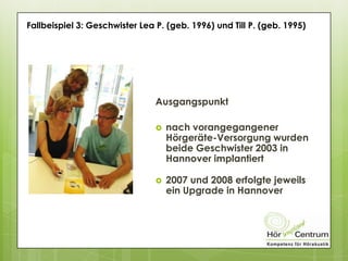 Fallbeispiel 3: Geschwister Lea P. (geb. 1996) und Till P. (geb. 1995)
Ausgangspunkt
 nach vorangegangener
Hörgeräte-Versorgung wurden
beide Geschwister 2003 in
Hannover implantiert
 2007 und 2008 erfolgte jeweils
ein Upgrade in Hannover
 