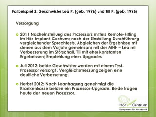 Fallbeispiel 3: Geschwister Lea P. (geb. 1996) und Till P. (geb. 1995)
Versorgung
 2011 Nacheinstellung des Prozessors mittels Remote-Fitting
im Hör-Implant-Centrum; nach der Einstellung Durchführung
vergleichender Sprachtests, Abgleichen der Ergebnisse mit
denen aus dem Vorjahr gemeinsam mit der MHH – Lea mit
Verbesserung im Störschall, Till mit eher konstanten
Ergebnissen; Empfehlung eines Upgrades
 Juli 2012: beide Geschwister werden mit einem Test-
Prozessor versorgt . Vergleichsmessung zeigen eine
deutliche Verbesserung.
 Herbst 2012: Nach Beantragung genehmigt die
Krankenkasse beiden ein Prozessor-Upgrade. Beide tragen
heute den neuen Prozessor.
 