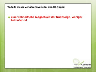 Vorteile dieser Verfahrensweise für den CI-Träger:
 eine wohnortnahe Möglichkeit der Nachsorge, weniger
Zeitaufwand
 