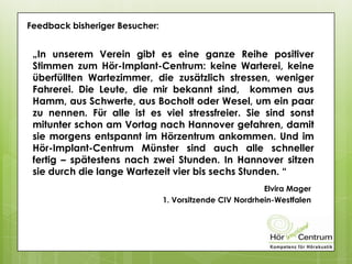 Feedback bisheriger Besucher:
„In unserem Verein gibt es eine ganze Reihe positiver
Stimmen zum Hör-Implant-Centrum: keine Warterei, keine
überfüllten Wartezimmer, die zusätzlich stressen, weniger
Fahrerei. Die Leute, die mir bekannt sind, kommen aus
Hamm, aus Schwerte, aus Bocholt oder Wesel, um ein paar
zu nennen. Für alle ist es viel stressfreier. Sie sind sonst
mitunter schon am Vortag nach Hannover gefahren, damit
sie morgens entspannt im Hörzentrum ankommen. Und im
Hör-Implant-Centrum Münster sind auch alle schneller
fertig – spätestens nach zwei Stunden. In Hannover sitzen
sie durch die lange Wartezeit vier bis sechs Stunden. “
Elvira Mager
1. Vorsitzende CIV Nordrhein-Westfalen
 