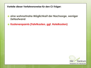 Vorteile dieser Verfahrensweise für den CI-Träger:
 eine wohnortnahe Möglichkeit der Nachsorge, weniger
Zeitaufwand
 Kostenersparnis (Fahrtkosten, ggf. Hotelkosten)
 