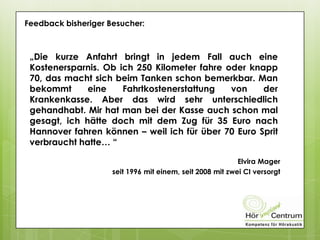 Feedback bisheriger Besucher:
„Die kurze Anfahrt bringt in jedem Fall auch eine
Kostenersparnis. Ob ich 250 Kilometer fahre oder knapp
70, das macht sich beim Tanken schon bemerkbar. Man
bekommt eine Fahrtkostenerstattung von der
Krankenkasse. Aber das wird sehr unterschiedlich
gehandhabt. Mir hat man bei der Kasse auch schon mal
gesagt, ich hätte doch mit dem Zug für 35 Euro nach
Hannover fahren können – weil ich für über 70 Euro Sprit
verbraucht hatte… “
Elvira Mager
seit 1996 mit einem, seit 2008 mit zwei CI versorgt
 