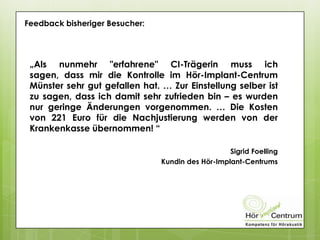 Feedback bisheriger Besucher:
„Als nunmehr "erfahrene" CI-Trägerin muss ich
sagen, dass mir die Kontrolle im Hör-Implant-Centrum
Münster sehr gut gefallen hat. … Zur Einstellung selber ist
zu sagen, dass ich damit sehr zufrieden bin – es wurden
nur geringe Änderungen vorgenommen. … Die Kosten
von 221 Euro für die Nachjustierung werden von der
Krankenkasse übernommen! “
Sigrid Foelling
Kundin des Hör-Implant-Centrums
 