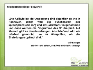 Feedback bisheriger Besucher:
„Die Abläufe bei der Anpassung sind eigentlich so wie in
Hannover. Zuerst wird ein Funktionstest des
Sprachprozessors (SP) und des Mikrofons vorgenommen
und dann werden die Programme des SP überprüft. Auf
Wunsch gibt es Neueinstellungen. Abschließend wird ein
Hör-Test gemacht, um zu überprüfen, ob die
Einstellungen optimal sind.“
Elvira Mager
seit 1996 mit einem, seit 2008 mit zwei CI versorgt
 