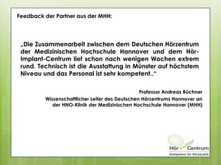 Feedback der Partner aus der MHH:
„Die Zusammenarbeit zwischen dem Deutschen Hörzentrum
der Medizinischen Hochschule Hannover und dem Hör-
Implant-Centrum lief schon nach wenigen Wochen extrem
rund. Technisch ist die Ausstattung in Münster auf höchstem
Niveau und das Personal ist sehr kompetent..“
Professor Andreas Büchner
Wissenschaftlicher Leiter des Deutschen Hörzentrums Hannover an
der HNO-Klinik der Medizinischen Hochschule Hannover (MHH)
 