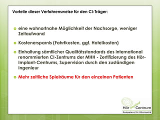 Vorteile dieser Verfahrensweise für den CI-Träger:
 eine wohnortnahe Möglichkeit der Nachsorge, weniger
Zeitaufwand
 Kostenersparnis (Fahrtkosten, ggf. Hotelkosten)
 Einhaltung sämtlicher Qualitätsstandards des international
renommierten CI-Zentrums der MHH - Zertifizierung des Hör-
Implant-Centrums, Supervision durch den zuständigen
Ingenieur
 Mehr zeitliche Spielräume für den einzelnen Patienten
 