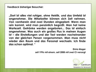 Feedback bisheriger Besucher:
„Dort ist alles viel ruhiger, ohne Hektik, und das Umfeld ist
angenehmer. Die Mitarbeiter können sich Zeit nehmen.
Von vornherein sind zwei Stunden eingeplant. Wenn man
rein kommt, wird man persönlich begrüßt. Man hat keine
Wartezeit. Getränke werden angeboten... Das ist einfach
angenehmer. Was auch ein großes Plus in meinen Augen
ist – die Einstellungen und der Test werden nacheinander
von der gleichen Person vorgenommen. Man muss nicht
wieder den Raum und das Personal wechseln. Ich finde
das schon optimal. “
Elvira Mager
seit 1996 mit einem, seit 2008 mit zwei CI versorgt
 
